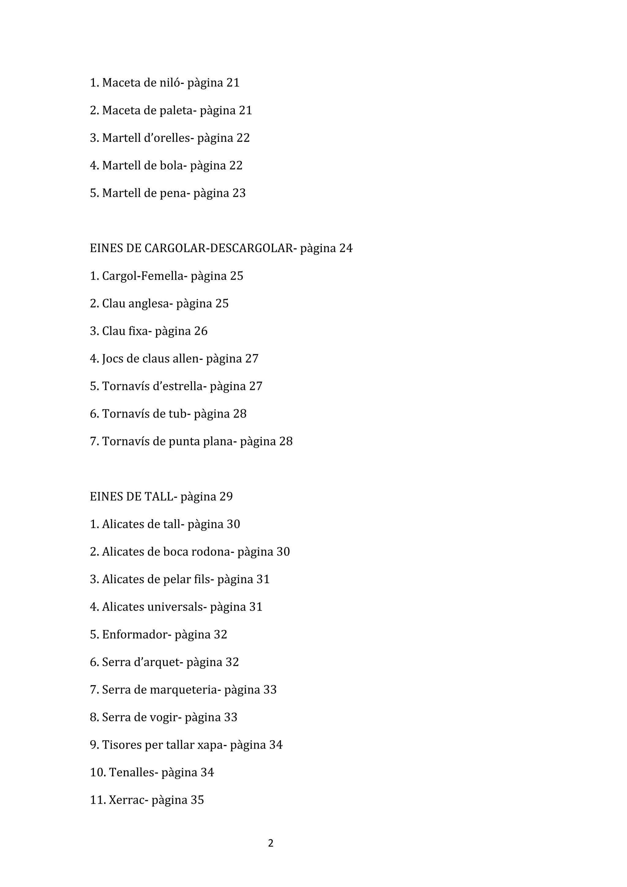 2
1. Maceta de niló- pàgina 21
2. Maceta de paleta- pàgina 21
3. Martell d’orelles- pàgina 22
4. Martell de bola- pàgina 22
5. Martell de pena- pàgina 23
EINES DE CARGOLAR-DESCARGOLAR- pàgina 24
1. Cargol-Femella- pàgina 25
2. Clau anglesa- pàgina 25
3. Clau fixa- pàgina 26
4. Jocs de claus allen- pàgina 27
5. Tornavís d’estrella- pàgina 27
6. Tornavís de tub- pàgina 28
7. Tornavís de punta plana- pàgina 28
EINES DE TALL- pàgina 29
1. Alicates de tall- pàgina 30
2. Alicates de boca rodona- pàgina 30
3. Alicates de pelar fils- pàgina 31
4. Alicates universals- pàgina 31
5. Enformador- pàgina 32
6. Serra d’arquet- pàgina 32
7. Serra de marqueteria- pàgina 33
8. Serra de vogir- pàgina 33
9. Tisores per tallar xapa- pàgina 34
10. Tenalles- pàgina 34
11. Xerrac- pàgina 35
 