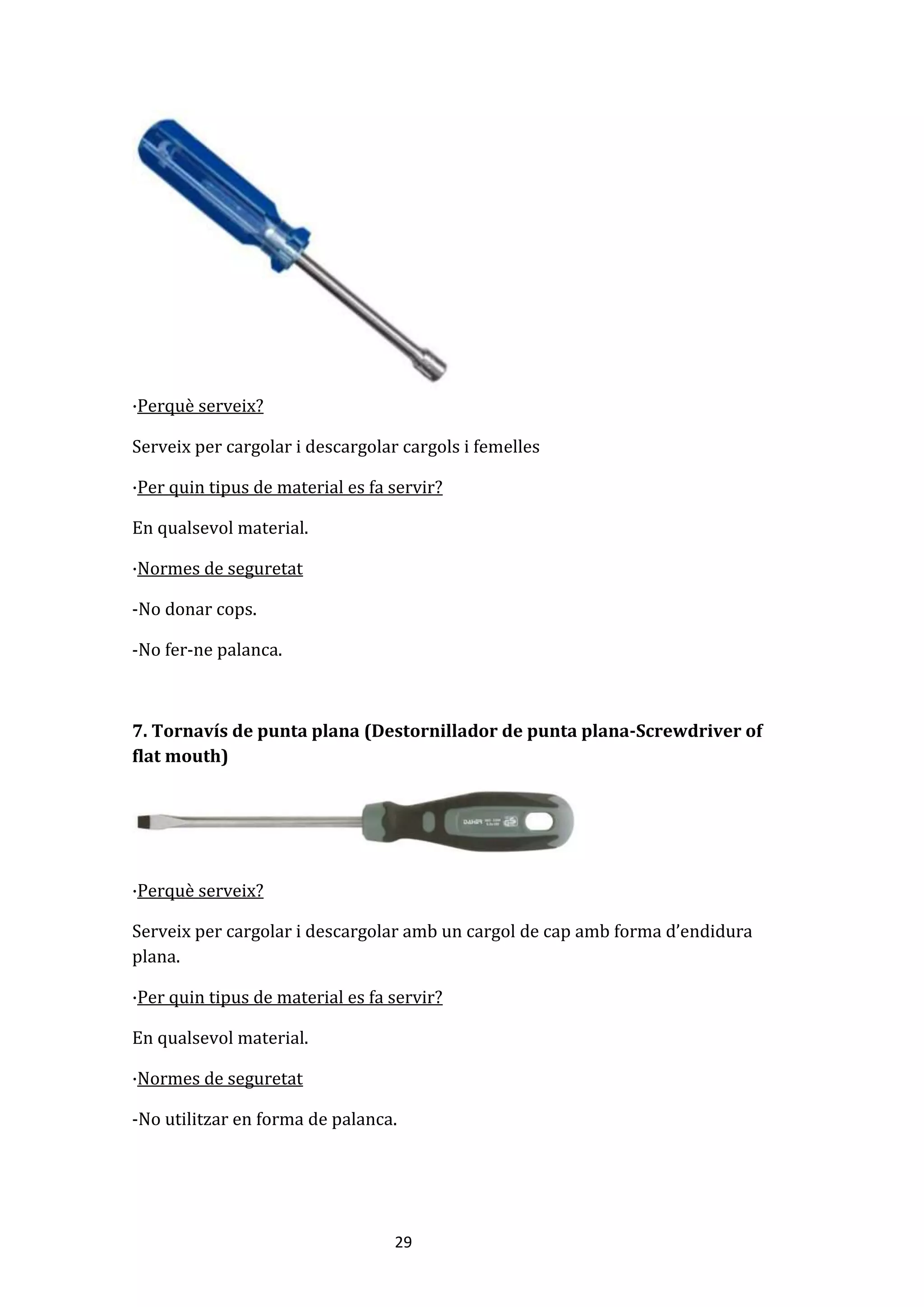 29
·Perquè serveix?
Serveix per cargolar i descargolar cargols i femelles
·Per quin tipus de material es fa servir?
En qualsevol material.
·Normes de seguretat
-No donar cops.
-No fer-ne palanca.
7. Tornavís de punta plana (Destornillador de punta plana-Screwdriver of
flat mouth)
·Perquè serveix?
Serveix per cargolar i descargolar amb un cargol de cap amb forma d’endidura
plana.
·Per quin tipus de material es fa servir?
En qualsevol material.
·Normes de seguretat
-No utilitzar en forma de palanca.
 