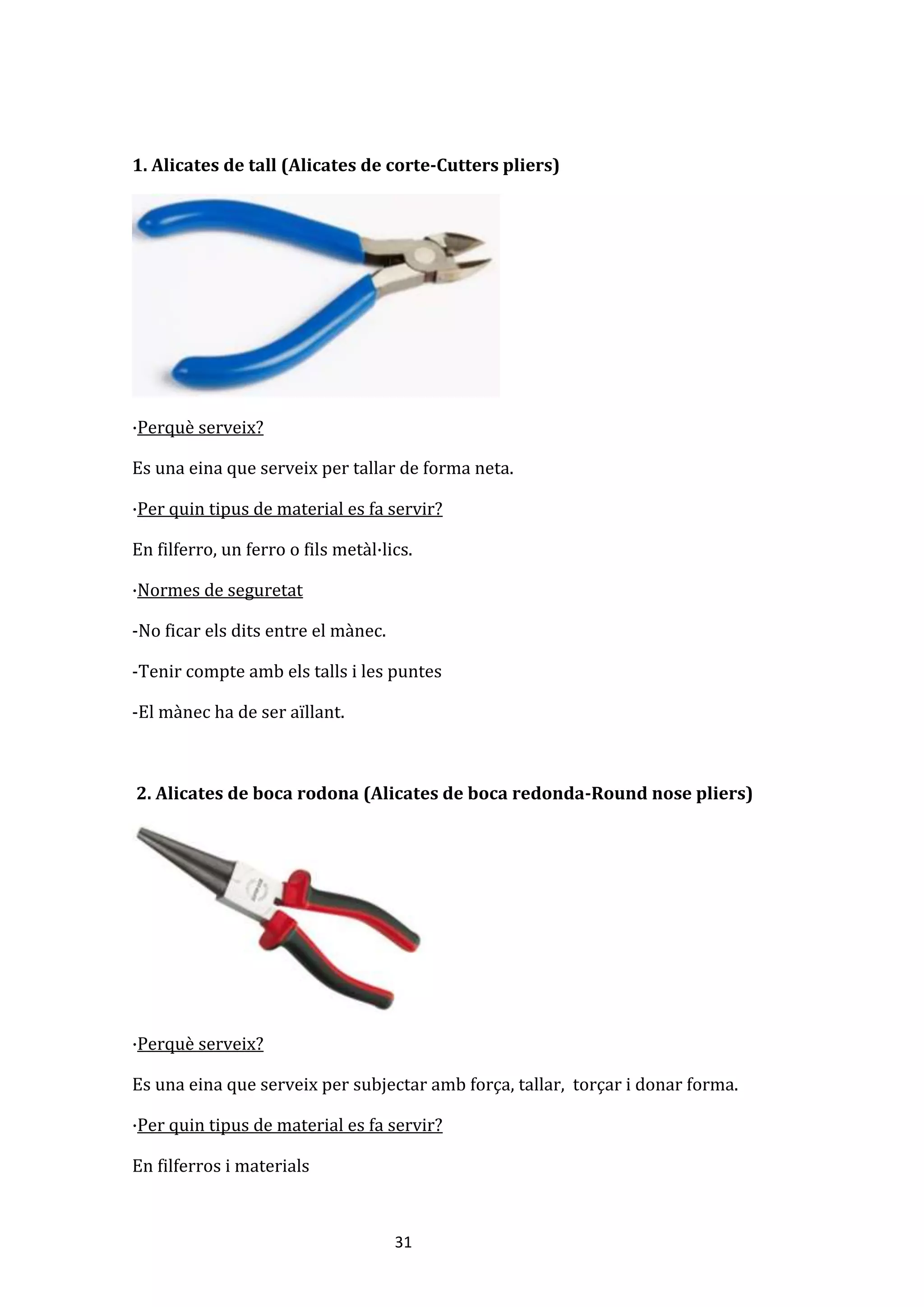 31
1. Alicates de tall (Alicates de corte-Cutters pliers)
·Perquè serveix?
Es una eina que serveix per tallar de forma neta.
·Per quin tipus de material es fa servir?
En filferro, un ferro o fils metàl·lics.
·Normes de seguretat
-No ficar els dits entre el mànec.
-Tenir compte amb els talls i les puntes
-El mànec ha de ser aïllant.
2. Alicates de boca rodona (Alicates de boca redonda-Round nose pliers)
·Perquè serveix?
Es una eina que serveix per subjectar amb força, tallar, torçar i donar forma.
·Per quin tipus de material es fa servir?
En filferros i materials
 
