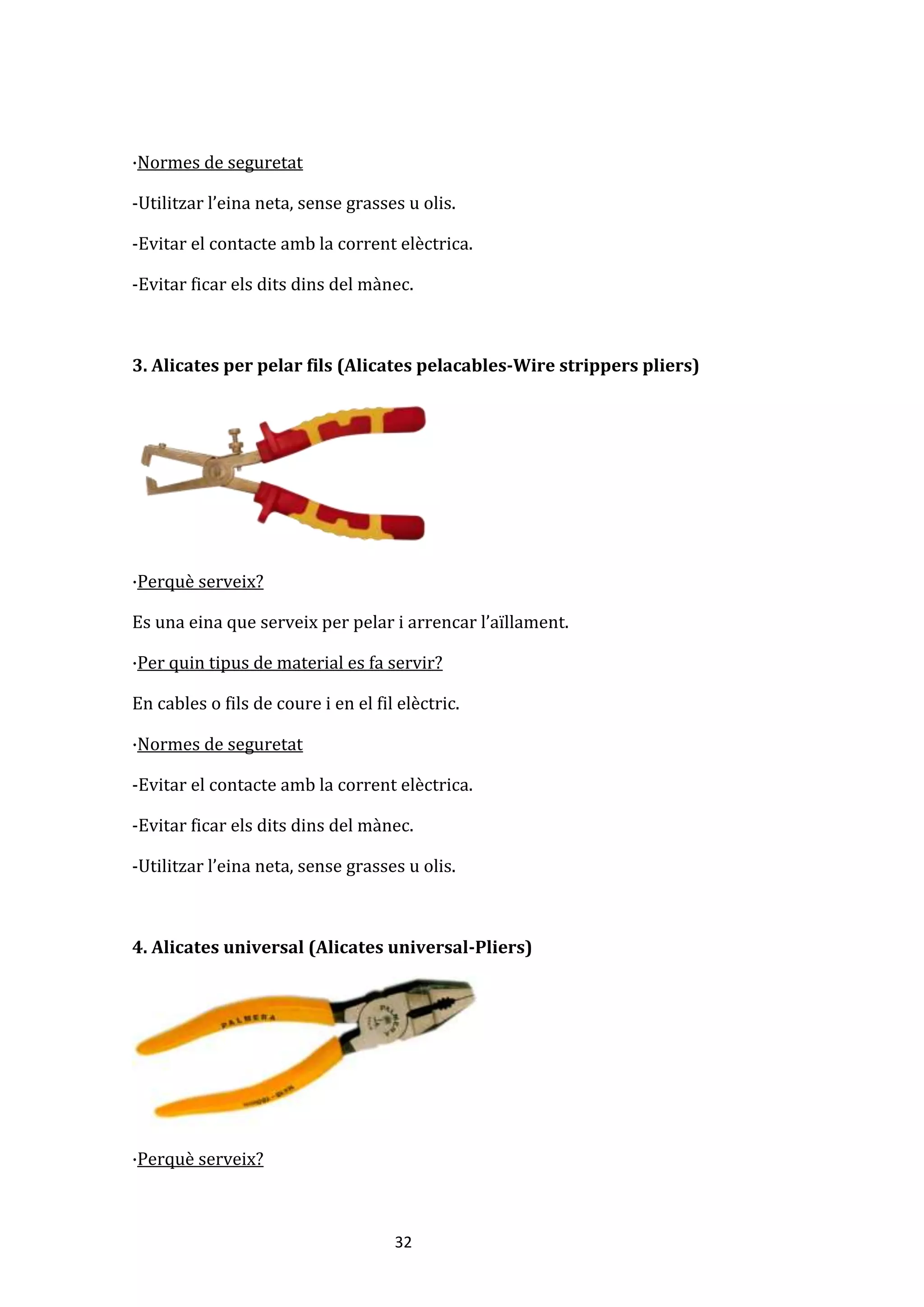 32
·Normes de seguretat
-Utilitzar l’eina neta, sense grasses u olis.
-Evitar el contacte amb la corrent elèctrica.
-Evitar ficar els dits dins del mànec.
3. Alicates per pelar fils (Alicates pelacables-Wire strippers pliers)
·Perquè serveix?
Es una eina que serveix per pelar i arrencar l’aïllament.
·Per quin tipus de material es fa servir?
En cables o fils de coure i en el fil elèctric.
·Normes de seguretat
-Evitar el contacte amb la corrent elèctrica.
-Evitar ficar els dits dins del mànec.
-Utilitzar l’eina neta, sense grasses u olis.
4. Alicates universal (Alicates universal-Pliers)
·Perquè serveix?
 