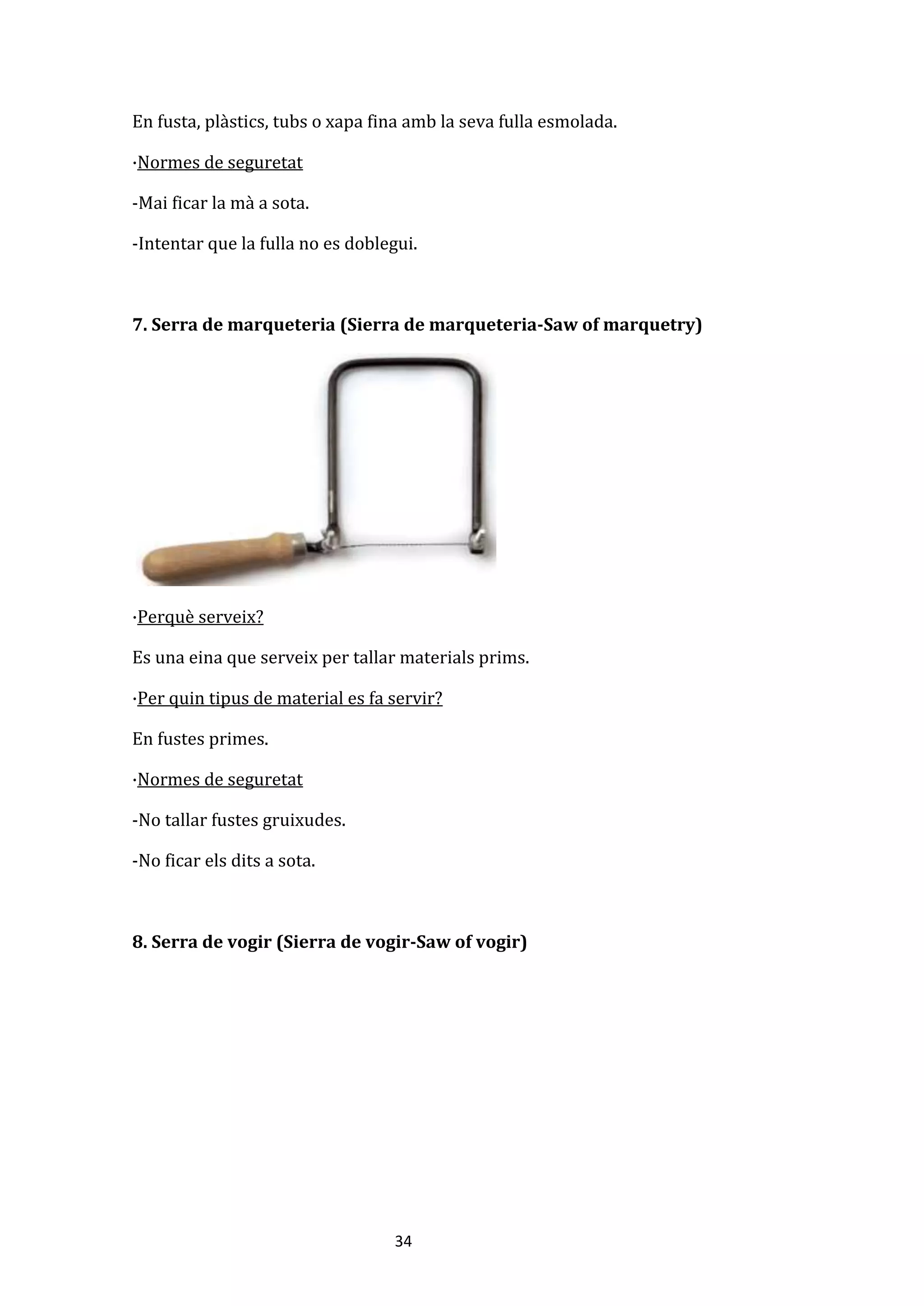 34
En fusta, plàstics, tubs o xapa fina amb la seva fulla esmolada.
·Normes de seguretat
-Mai ficar la mà a sota.
-Intentar que la fulla no es doblegui.
7. Serra de marqueteria (Sierra de marqueteria-Saw of marquetry)
·Perquè serveix?
Es una eina que serveix per tallar materials prims.
·Per quin tipus de material es fa servir?
En fustes primes.
·Normes de seguretat
-No tallar fustes gruixudes.
-No ficar els dits a sota.
8. Serra de vogir (Sierra de vogir-Saw of vogir)
 