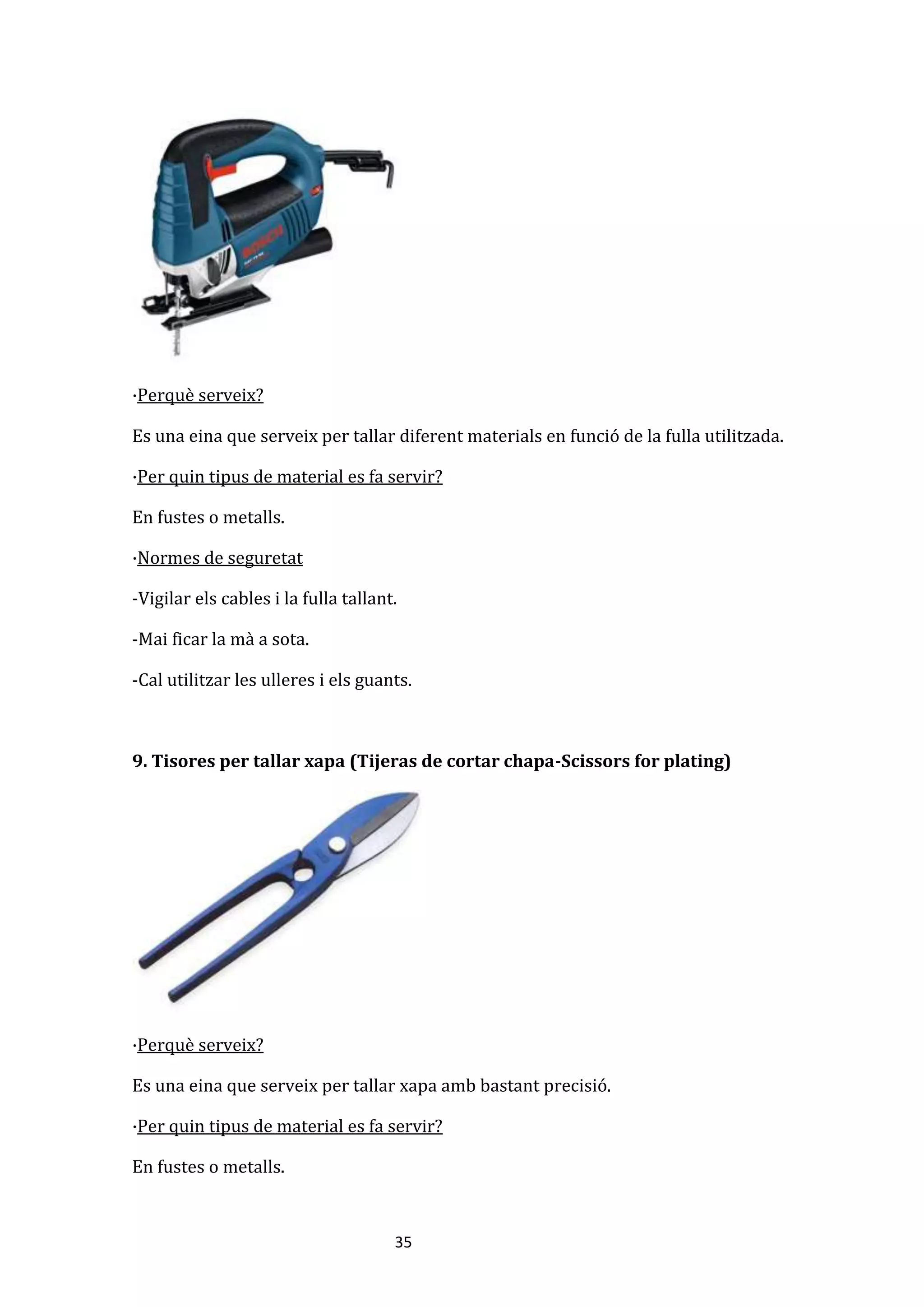 35
·Perquè serveix?
Es una eina que serveix per tallar diferent materials en funció de la fulla utilitzada.
·Per quin tipus de material es fa servir?
En fustes o metalls.
·Normes de seguretat
-Vigilar els cables i la fulla tallant.
-Mai ficar la mà a sota.
-Cal utilitzar les ulleres i els guants.
9. Tisores per tallar xapa (Tijeras de cortar chapa-Scissors for plating)
·Perquè serveix?
Es una eina que serveix per tallar xapa amb bastant precisió.
·Per quin tipus de material es fa servir?
En fustes o metalls.
 