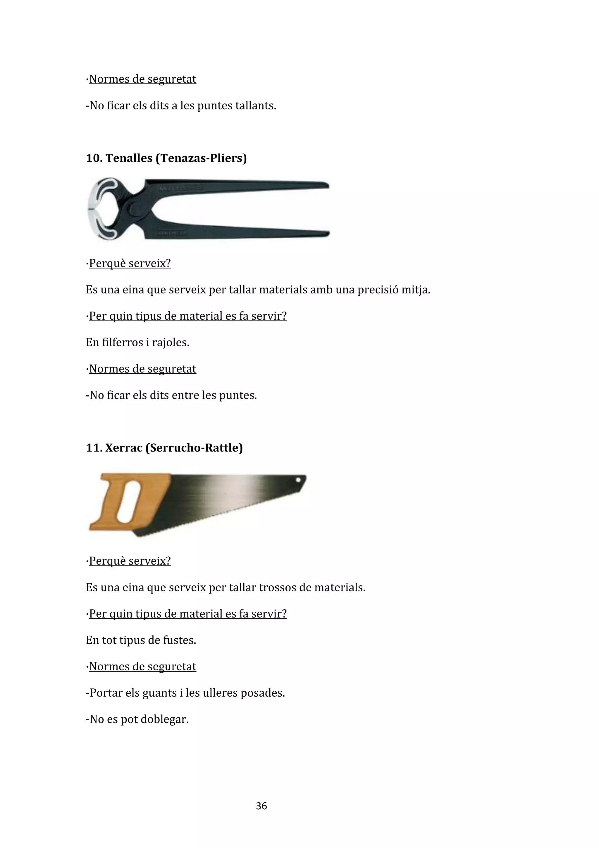 36
·Normes de seguretat
-No ficar els dits a les puntes tallants.
10. Tenalles (Tenazas-Pliers)
·Perquè serveix?
Es una eina que serveix per tallar materials amb una precisió mitja.
·Per quin tipus de material es fa servir?
En filferros i rajoles.
·Normes de seguretat
-No ficar els dits entre les puntes.
11. Xerrac (Serrucho-Rattle)
·Perquè serveix?
Es una eina que serveix per tallar trossos de materials.
·Per quin tipus de material es fa servir?
En tot tipus de fustes.
·Normes de seguretat
-Portar els guants i les ulleres posades.
-No es pot doblegar.
 