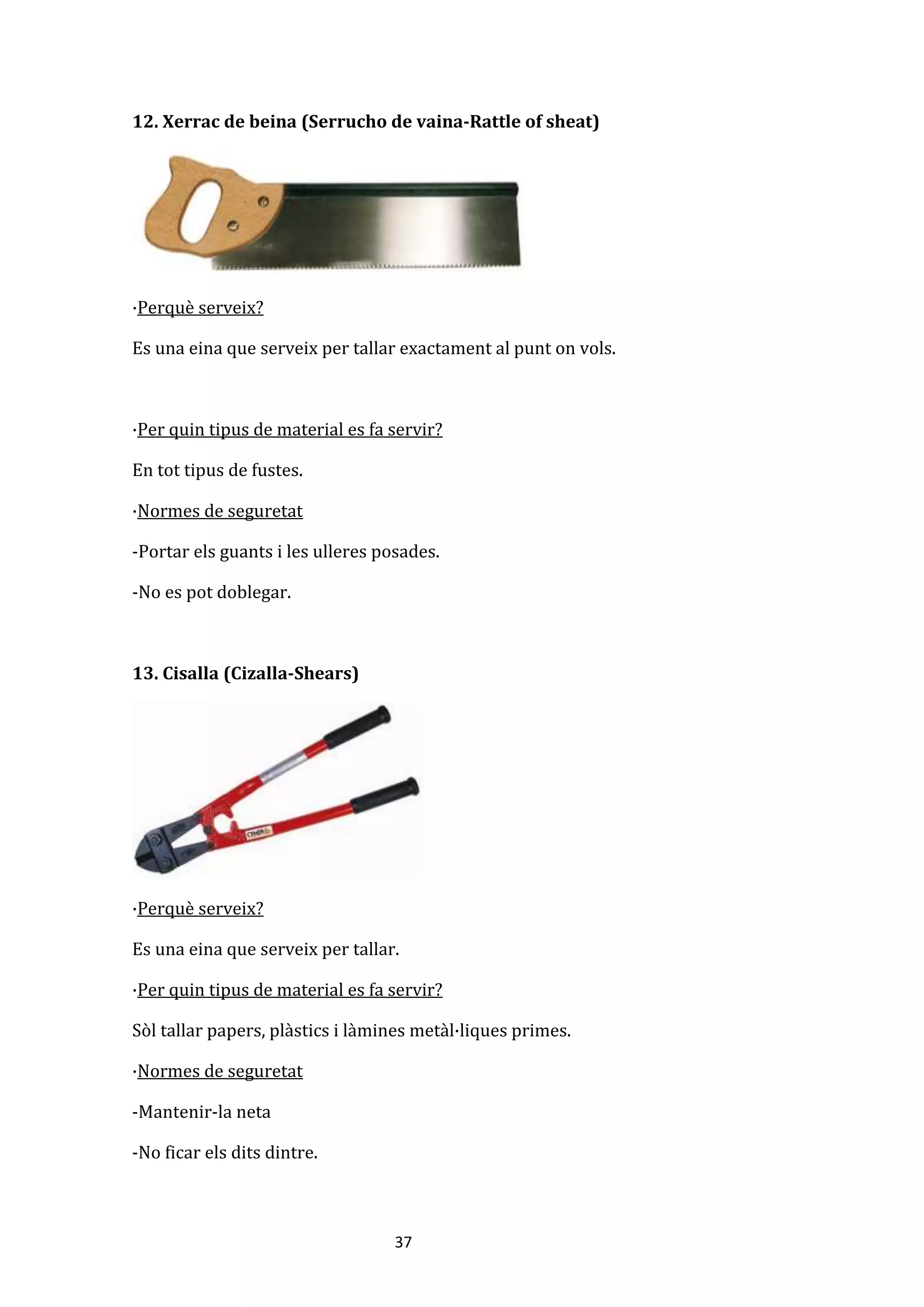 37
12. Xerrac de beina (Serrucho de vaina-Rattle of sheat)
·Perquè serveix?
Es una eina que serveix per tallar exactament al punt on vols.
·Per quin tipus de material es fa servir?
En tot tipus de fustes.
·Normes de seguretat
-Portar els guants i les ulleres posades.
-No es pot doblegar.
13. Cisalla (Cizalla-Shears)
·Perquè serveix?
Es una eina que serveix per tallar.
·Per quin tipus de material es fa servir?
Sòl tallar papers, plàstics i làmines metàl·liques primes.
·Normes de seguretat
-Mantenir-la neta
-No ficar els dits dintre.
 