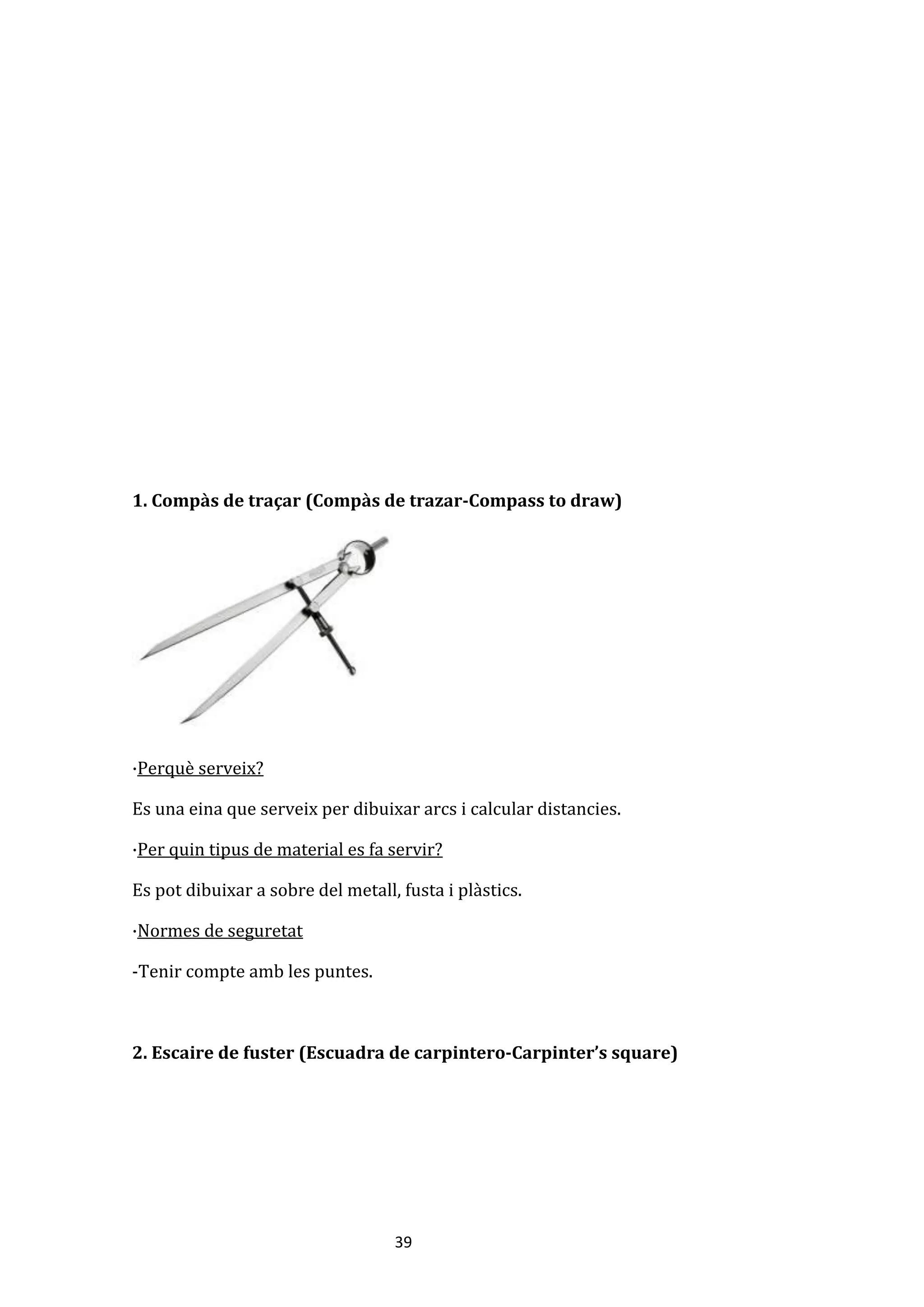 39
1. Compàs de traçar (Compàs de trazar-Compass to draw)
·Perquè serveix?
Es una eina que serveix per dibuixar arcs i calcular distancies.
·Per quin tipus de material es fa servir?
Es pot dibuixar a sobre del metall, fusta i plàstics.
·Normes de seguretat
-Tenir compte amb les puntes.
2. Escaire de fuster (Escuadra de carpintero-Carpinter’s square)
 