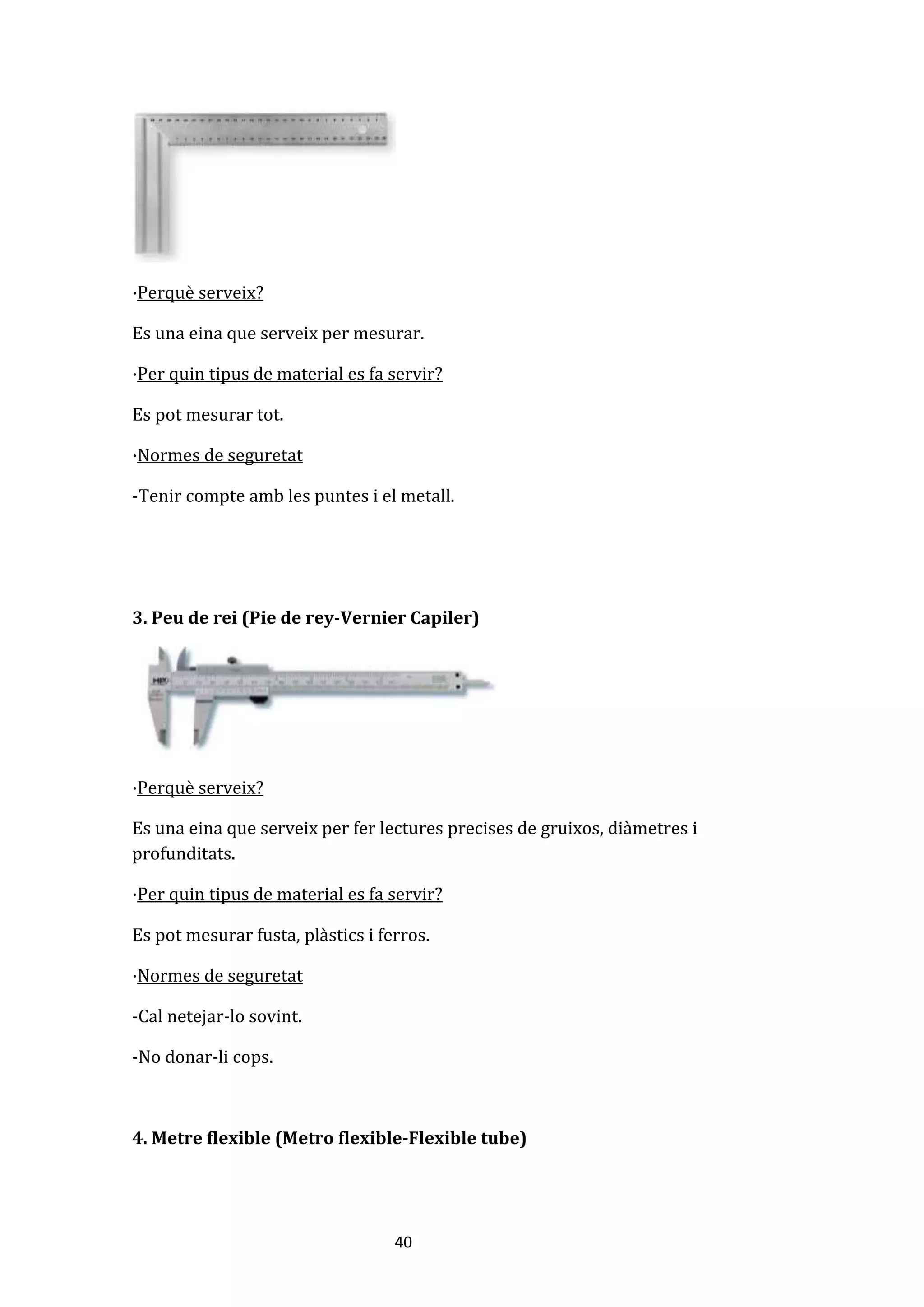 40
·Perquè serveix?
Es una eina que serveix per mesurar.
·Per quin tipus de material es fa servir?
Es pot mesurar tot.
·Normes de seguretat
-Tenir compte amb les puntes i el metall.
3. Peu de rei (Pie de rey-Vernier Capiler)
·Perquè serveix?
Es una eina que serveix per fer lectures precises de gruixos, diàmetres i
profunditats.
·Per quin tipus de material es fa servir?
Es pot mesurar fusta, plàstics i ferros.
·Normes de seguretat
-Cal netejar-lo sovint.
-No donar-li cops.
4. Metre flexible (Metro flexible-Flexible tube)
 