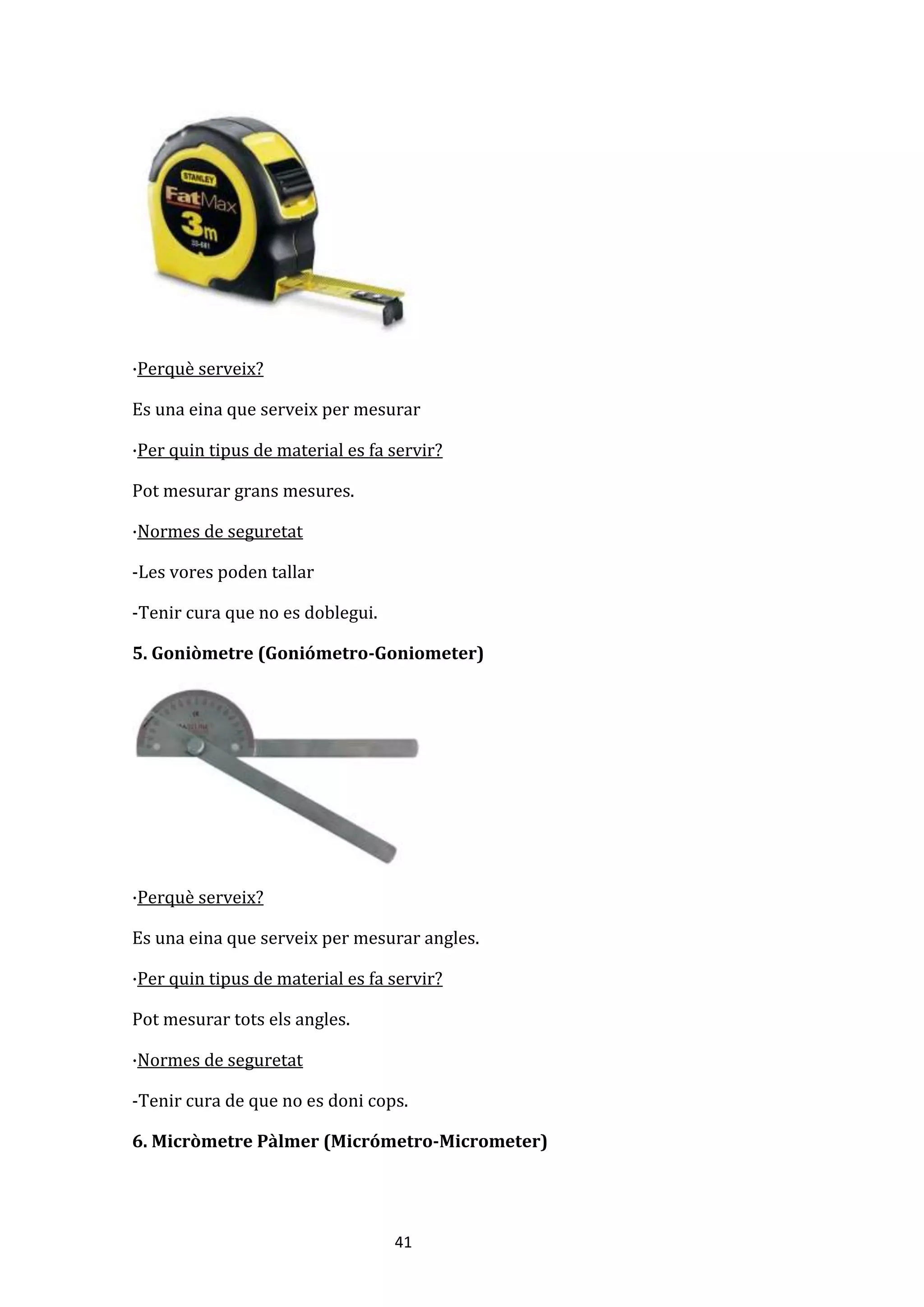 41
·Perquè serveix?
Es una eina que serveix per mesurar
·Per quin tipus de material es fa servir?
Pot mesurar grans mesures.
·Normes de seguretat
-Les vores poden tallar
-Tenir cura que no es doblegui.
5. Goniòmetre (Goniómetro-Goniometer)
·Perquè serveix?
Es una eina que serveix per mesurar angles.
·Per quin tipus de material es fa servir?
Pot mesurar tots els angles.
·Normes de seguretat
-Tenir cura de que no es doni cops.
6. Micròmetre Pàlmer (Micrómetro-Micrometer)
 