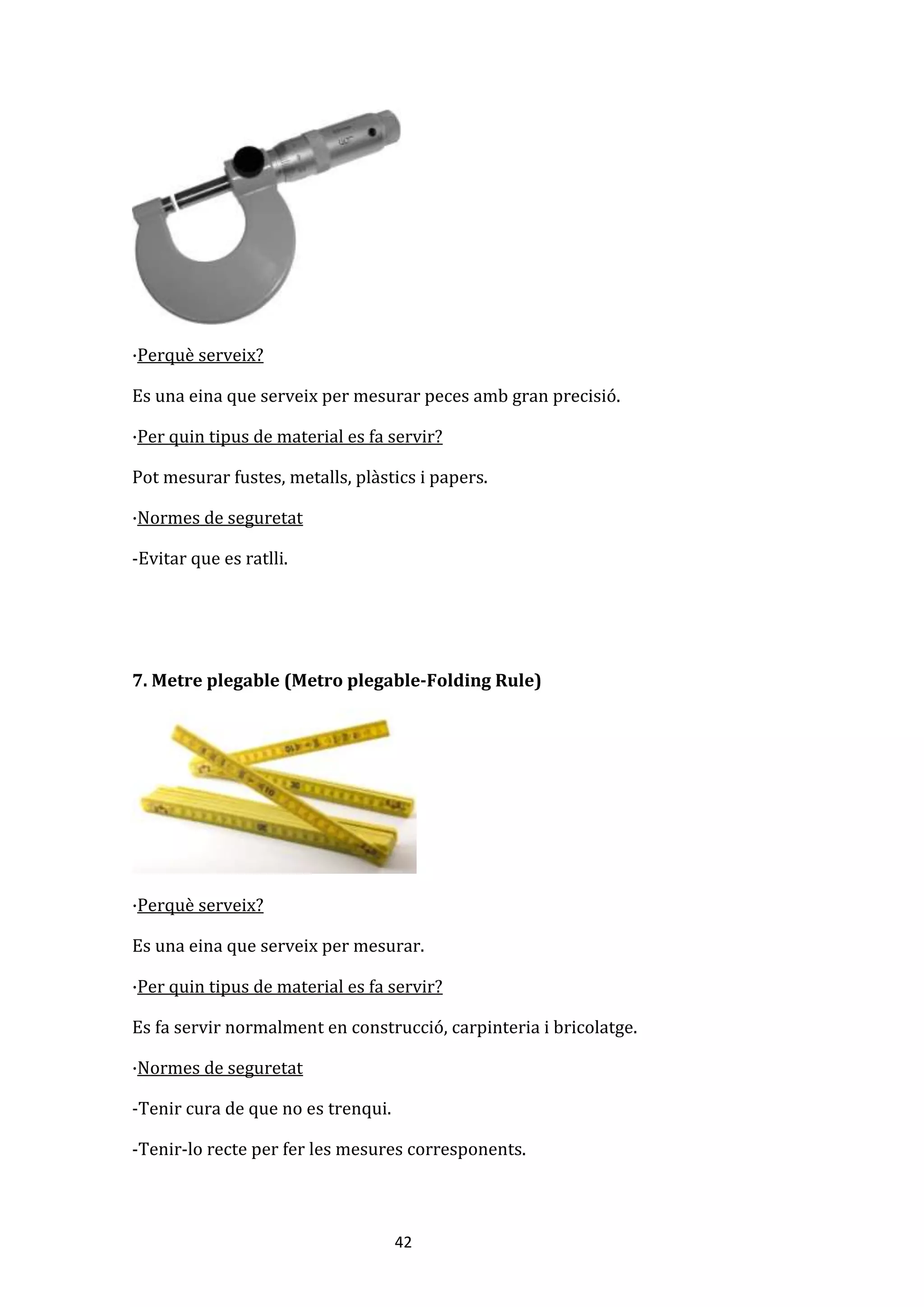 42
·Perquè serveix?
Es una eina que serveix per mesurar peces amb gran precisió.
·Per quin tipus de material es fa servir?
Pot mesurar fustes, metalls, plàstics i papers.
·Normes de seguretat
-Evitar que es ratlli.
7. Metre plegable (Metro plegable-Folding Rule)
·Perquè serveix?
Es una eina que serveix per mesurar.
·Per quin tipus de material es fa servir?
Es fa servir normalment en construcció, carpinteria i bricolatge.
·Normes de seguretat
-Tenir cura de que no es trenqui.
-Tenir-lo recte per fer les mesures corresponents.
 