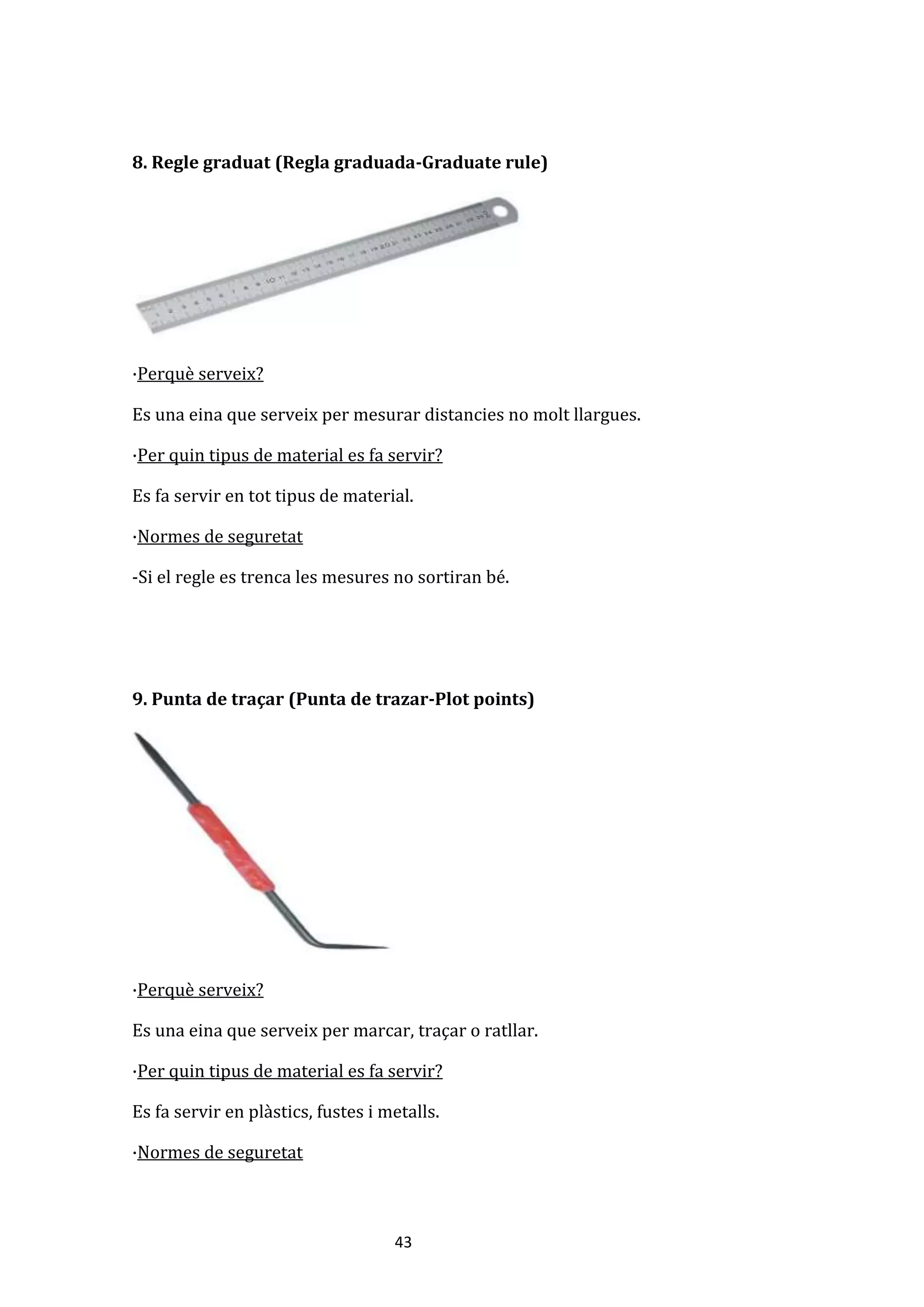 43
8. Regle graduat (Regla graduada-Graduate rule)
·Perquè serveix?
Es una eina que serveix per mesurar distancies no molt llargues.
·Per quin tipus de material es fa servir?
Es fa servir en tot tipus de material.
·Normes de seguretat
-Si el regle es trenca les mesures no sortiran bé.
9. Punta de traçar (Punta de trazar-Plot points)
·Perquè serveix?
Es una eina que serveix per marcar, traçar o ratllar.
·Per quin tipus de material es fa servir?
Es fa servir en plàstics, fustes i metalls.
·Normes de seguretat
 