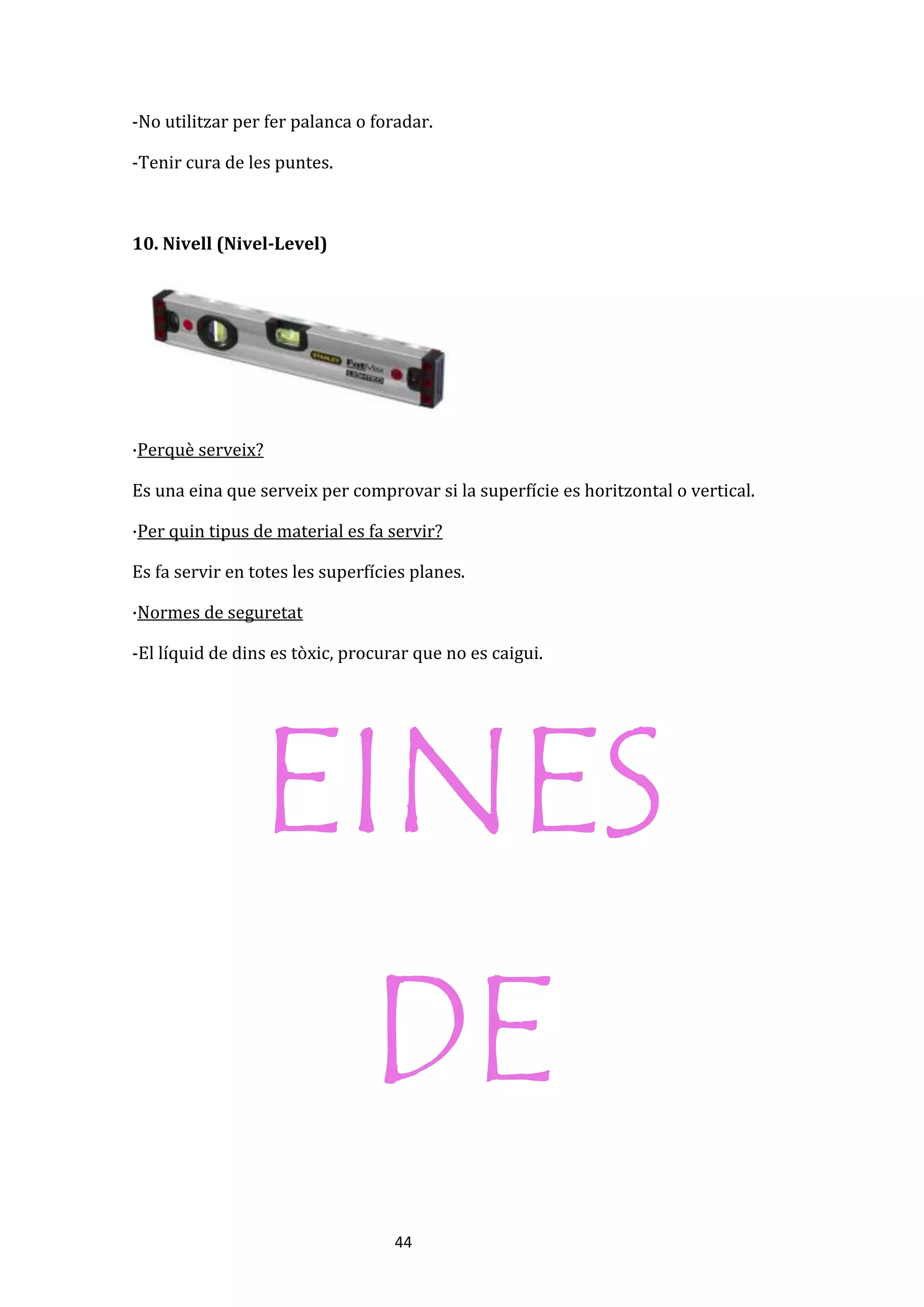 44
-No utilitzar per fer palanca o foradar.
-Tenir cura de les puntes.
10. Nivell (Nivel-Level)
·Perquè serveix?
Es una eina que serveix per comprovar si la superfície es horitzontal o vertical.
·Per quin tipus de material es fa servir?
Es fa servir en totes les superfícies planes.
·Normes de seguretat
-El líquid de dins es tòxic, procurar que no es caigui.
EINES
DE
 