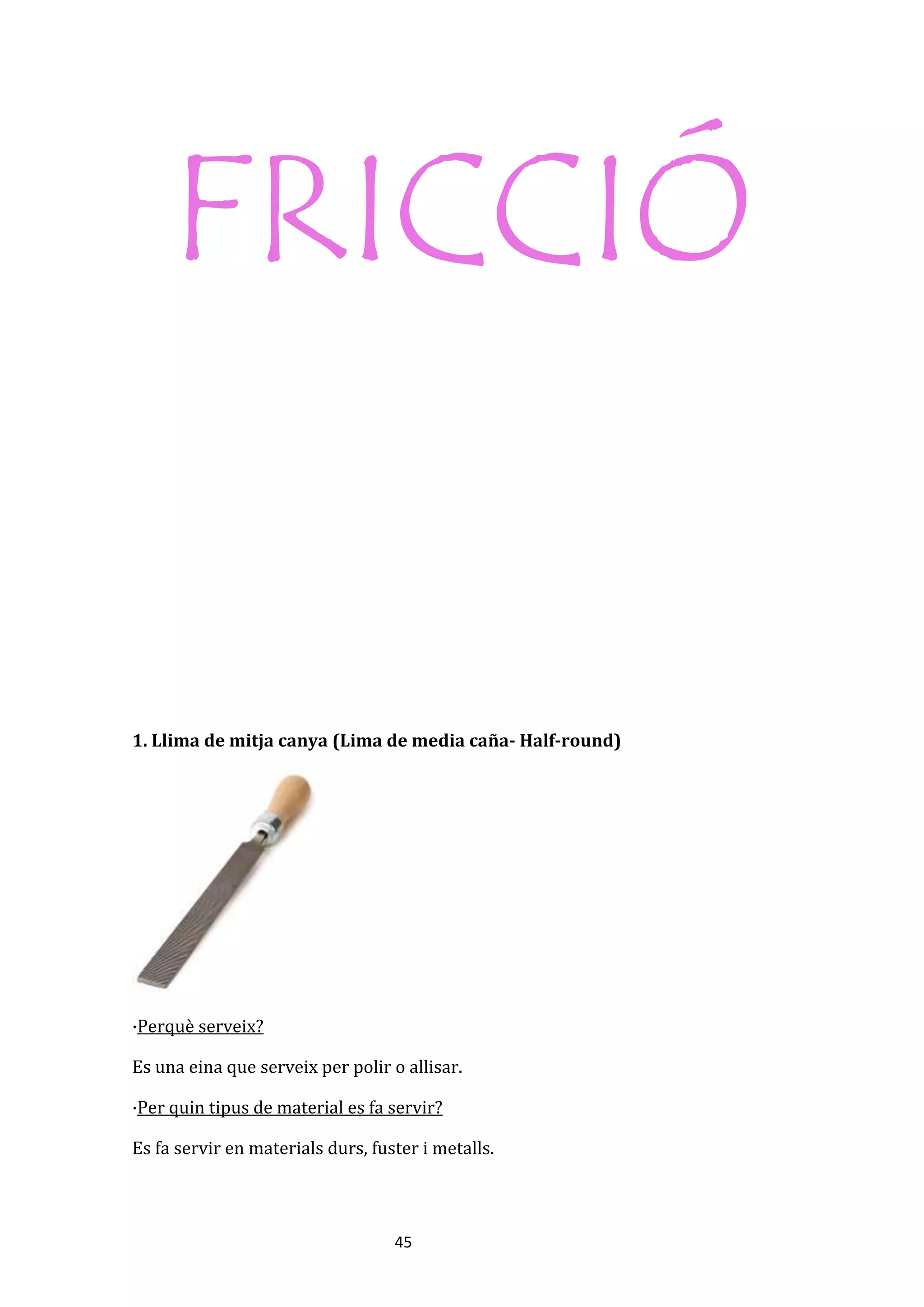 45
FRICCIÓ
1. Llima de mitja canya (Lima de media caña- Half-round)
·Perquè serveix?
Es una eina que serveix per polir o allisar.
·Per quin tipus de material es fa servir?
Es fa servir en materials durs, fuster i metalls.
 