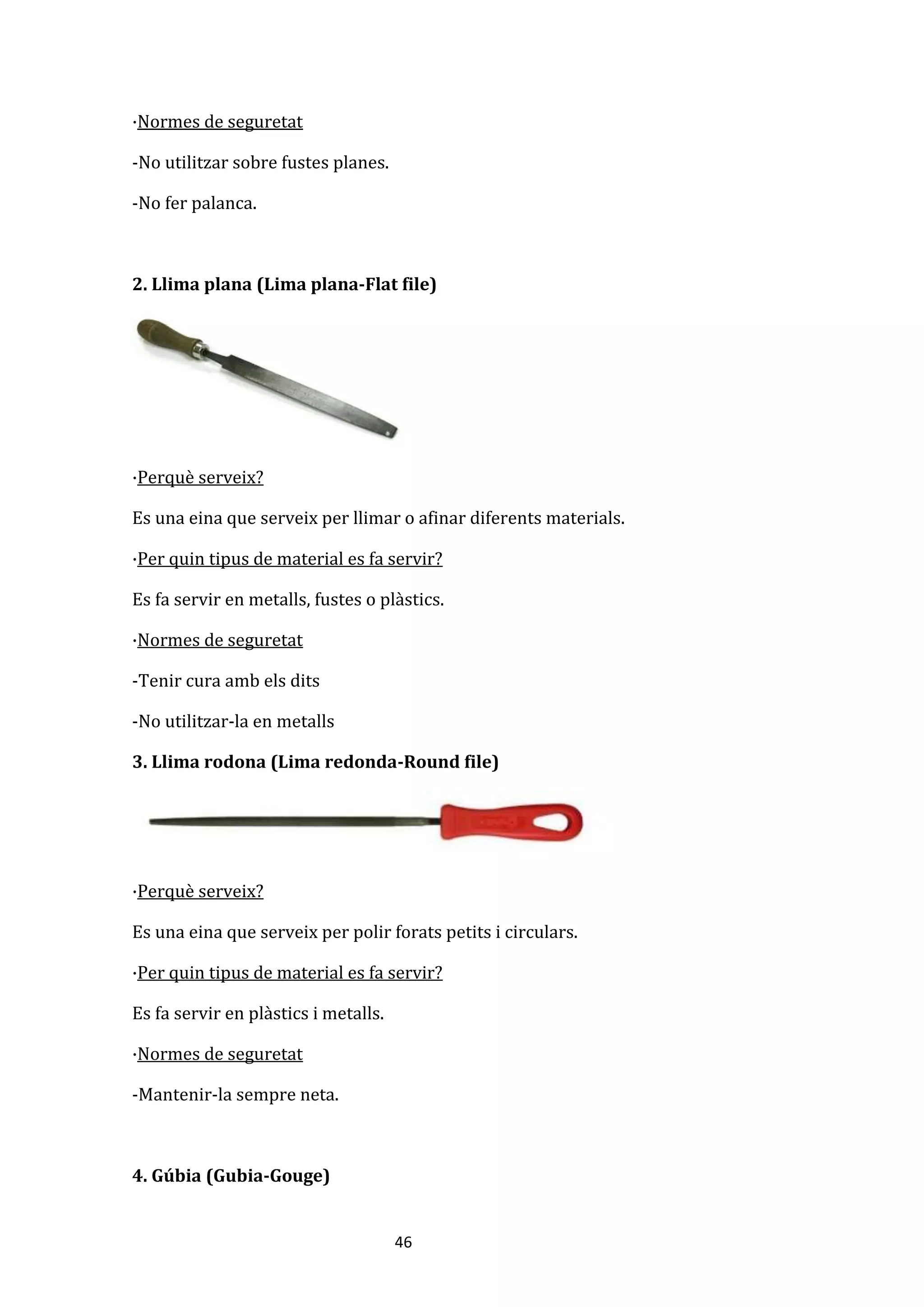 46
·Normes de seguretat
-No utilitzar sobre fustes planes.
-No fer palanca.
2. Llima plana (Lima plana-Flat file)
·Perquè serveix?
Es una eina que serveix per llimar o afinar diferents materials.
·Per quin tipus de material es fa servir?
Es fa servir en metalls, fustes o plàstics.
·Normes de seguretat
-Tenir cura amb els dits
-No utilitzar-la en metalls
3. Llima rodona (Lima redonda-Round file)
·Perquè serveix?
Es una eina que serveix per polir forats petits i circulars.
·Per quin tipus de material es fa servir?
Es fa servir en plàstics i metalls.
·Normes de seguretat
-Mantenir-la sempre neta.
4. Gúbia (Gubia-Gouge)
 