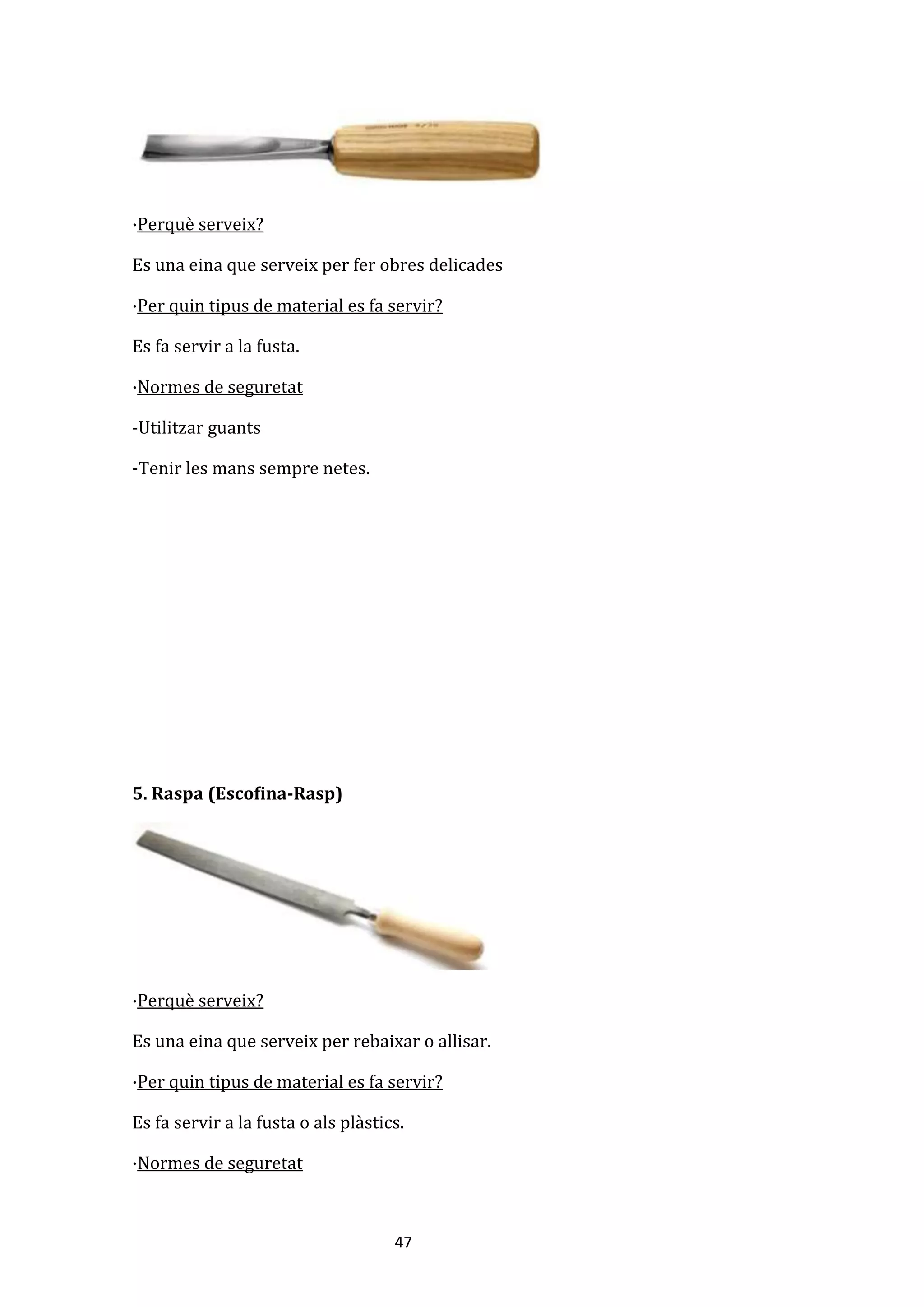 47
·Perquè serveix?
Es una eina que serveix per fer obres delicades
·Per quin tipus de material es fa servir?
Es fa servir a la fusta.
·Normes de seguretat
-Utilitzar guants
-Tenir les mans sempre netes.
5. Raspa (Escofina-Rasp)
·Perquè serveix?
Es una eina que serveix per rebaixar o allisar.
·Per quin tipus de material es fa servir?
Es fa servir a la fusta o als plàstics.
·Normes de seguretat
 