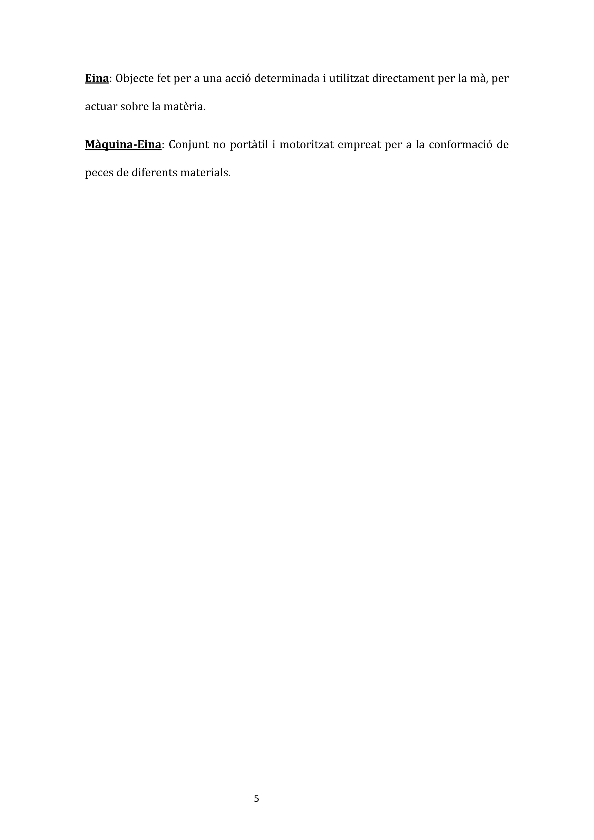 5
Eina: Objecte fet per a una acció determinada i utilitzat directament per la mà, per
actuar sobre la matèria.
Màquina-Eina: Conjunt no portàtil i motoritzat empreat per a la conformació de
peces de diferents materials.
 