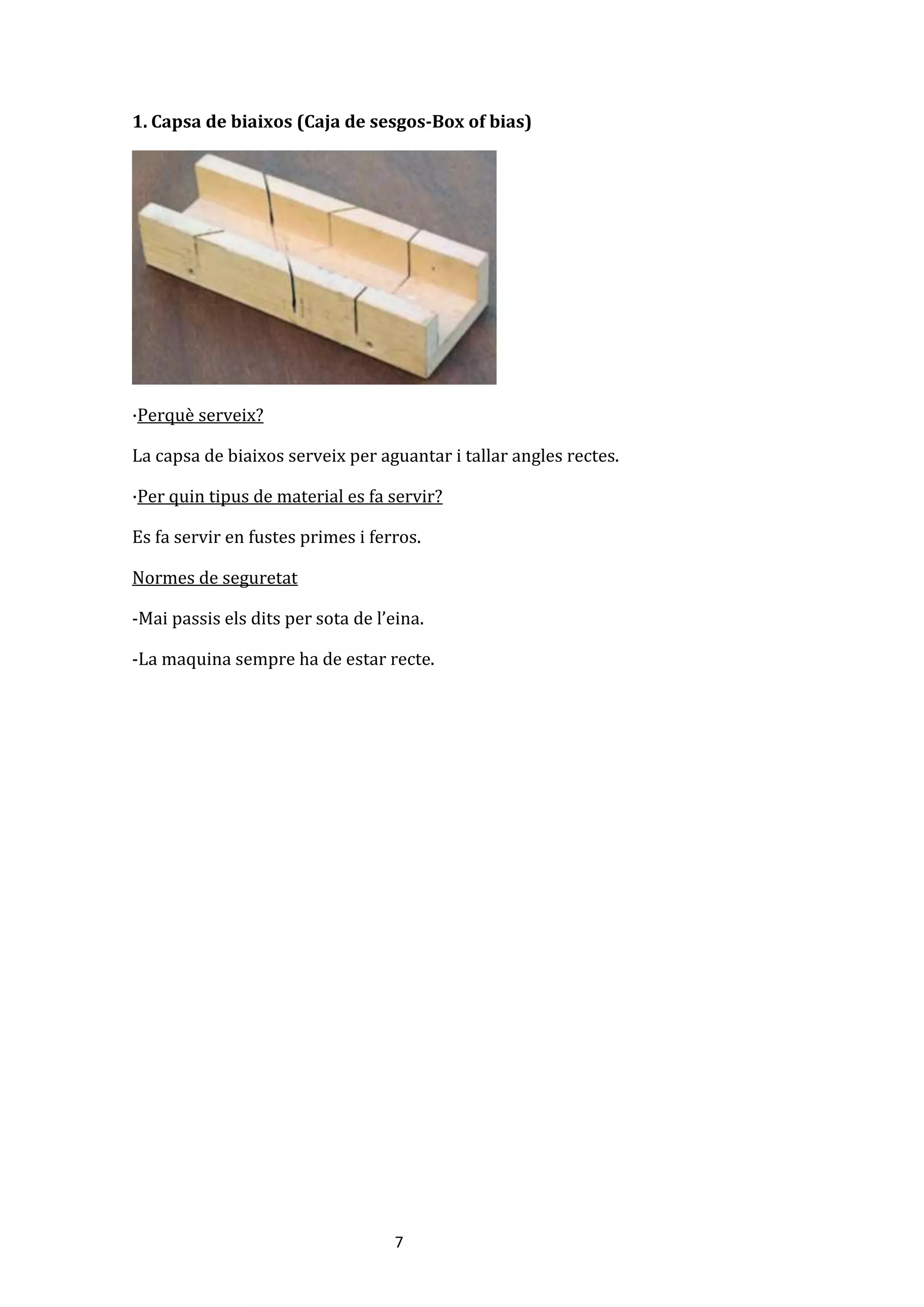 7
1. Capsa de biaixos (Caja de sesgos-Box of bias)
·Perquè serveix?
La capsa de biaixos serveix per aguantar i tallar angles rectes.
·Per quin tipus de material es fa servir?
Es fa servir en fustes primes i ferros.
Normes de seguretat
-Mai passis els dits per sota de l’eina.
-La maquina sempre ha de estar recte.
 