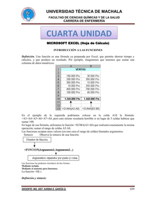 UNIVERSIDAD TÉCNICA DE MACHALA
FACULTAD DE CIENCIAS QUÍMICAS Y DE LA SALUD

CARRERA DE ENFERMERÍA

CUARTA UNIDAD
MICROSOFT EXCEL (Hoja de Cálculo)
INTRODUCCIÓN A LAS FUNCIONES
Definición. Una función es una fórmula ya preparada por Excel, que permite ahorrar tiempo y
cálculos, y que produce un resultado. Por ejemplo, imaginemos que tenemos que sumar una
columna de datos numéricos:

En el ejemplo de la izquierda podríamos colocar en la celda A10 la fórmula:
=A3+A4+A5+A6+A7+A8, pero esto mismo resultaría horrible si en lugar de 5 celdas hubiese que
sumar 100.
En lugar de esa fórmula, utilizamos la función =SUMA(A3:A8) que realizará exactamente la misma
operación; sumar el rango de celdas A3:A8.
Las funciones aceptan unos valores (en este caso el rango de celdas) llamados argumentos.
Sintaxis
Observa la sintaxis de una función:

Las funciones las podemos introducir de dos formas:
Mediante teclado.
Mediante el asistente para funciones.

La función =SI( )
Definición y sintaxis:

DOCENTE: ING. SIST. KARINA E. GARCÍA G.

109

 
