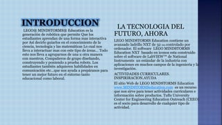 INTRODUCCION 
LEGO® MINDSTORMS® Education es la 
generación de robótica que permite Que los 
estudiantes aprendan de una forma mas interactiva 
por Así decirlo guiarlos en el conocimiento de la 
ciencia, tecnología y las matemáticas Lo cual nos 
lleva a interactuar mas con este tipo de áreas… Todo 
esto nos lleva a agruparnos de una u otra manera 
con nuestros, Compañeros de grupo diseñando, 
construyendo y poniendo a prueba robots. Los 
estudiantes también adquieren habilidades en 
comunicación etc…que nos ayuda a prepáranos para 
tener un mejor futuro en el entorno tanto 
educacional como laboral. 
LA TECNOLOGIA DEL 
FUTURO, AHORA 
LEGO MINDSTORMS Education contiene un 
avanzado ladrillo NXT de 32 bits controlado por 
ordenador. El software LEGO MINDSTORMS 
Education NXT basado en iconos esta construido 
sobre el software de LabVIEW™ de National 
Instruments un estándar de la industria con 
aplicaciones en muchos campos de la ingeniería y la 
investigación. 
ACTIVIDADES CURRICULARES. 
INSPIRIRACION.AYUDA 
El sitio Web de LEGO MINDSTORMS Education 
www.MINDSTORMSeducation.com es un recurso 
que nos sirve para tener actividades curriculares e 
información sobre productos. Tufts University 
Center for Engineering Education Outreach (CEEO) 
es el socio para desarrollo de cualquier tipo de 
actividad. 
 