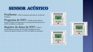 Pruébeme: Utilice el programa adecuado en el submenú 
Pruébeme. 
Programa de NXY: También puede utilizar la 
función Programa [Program] para crear programas directamente en 
el NXT sin utilizar un ordenador. 
Registro de datos de NXT: Utiliza la 
función Registro de datos de NXT [NXT Datalog] para crear 
archivos de registro de datos en el NXT sin utilizar un ordenador. 
 