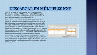 Nota: Si no puede ver un NXT en la lista, cierre la ventana 
Descargar en múltiples NXT y abra la ventana NXT. Asegúrese de 
que todos los NXT estén configurados en esta ventana antes de 
abrir la ventana Descargar en múltiples NXT. 
Cuando haya acabado, haga clic en el botón Descargar, situado 
debajo de la lista de programas. El proceso de descarga se inicia. 
Las columnas de progreso permiten visualizar el progreso de la 
descarga. Existen varias opciones de estado y progreso posibles 
que se muestran en la zona de selección de NXT de la ventana 
Descargar a múltiples NXT. Estado: Disponible: si el NXT se puede 
seleccionar pero no lo está para esta descarga. No disponible: si el 
ordenador no visualiza el NXT. Conectado: si el NXT se selecciona 
y está listo para descargar. Progreso: Ignorado: si no ha 
seleccionado ese archivo de programa. Descargando: si está en 
curso. Aceptar: cuando finalizó la descarga del programa. Error: si 
se ha producido un error durante el proceso de descarga. Haga clic 
en el botón Cerrar cuando la descarga de programas en múltiples 
NXT haya finalizado. 
 