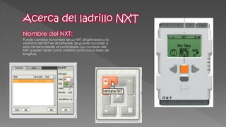 Nombre del NXT: 
Puede cambiar el nombre de su NXT dirigiéndose a la ventana del NXT en el software. Se puede acceder a esta ventana desde el controlador. Los nombres del NXT pueden tener como máximo ocho caracteres de longitud. 
 