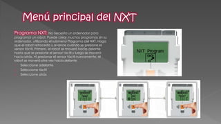 Programa NXT: No necesita un ordenador para programar un robot. Puede crear muchos programas sin su ordenador, utilizando el submenú Programa del NXT. Haga que el robot retroceda y avance cuando se presiona el sensor táctil. Primero, el robot se moverá hacia delante hasta que se presione el sensor táctil y luego se moverá hacia atrás. Al presionar el sensor táctil nuevamente, el robot se moverá otra vez hacia delante. 
1.Seleccione adelante 
2.Seleccione táctil 
3.Seleccione atrás 
 