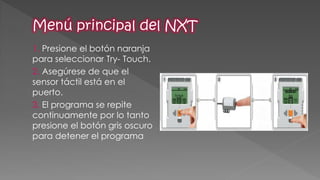 1. Presione el botón naranja para seleccionar Try- Touch. 
2. Asegúrese de que el sensor táctil está en el puerto. 
3. El programa se repite continuamente por lo tanto presione el botón gris oscuro para detener el programa  