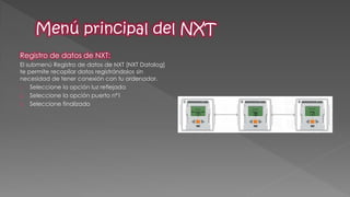 Registro de datos de NXT: 
El submenú Registro de datos de NXT [NXT Datalog] te permite recopilar datos registrándolos sin necesidad de tener conexión con tu ordenador. 
1.Seleccione la opción luz reflejada 
2.Seleccione la opción puerto nª1 
3.Seleccione finalizado  