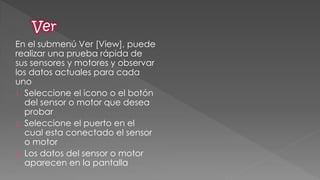 En el submenú Ver [View], puede realizar una prueba rápida de sus sensores y motores y observar los datos actuales para cada uno 
1.Seleccione el icono o el botón del sensor o motor que desea probar 
2.Seleccione el puerto en el cual esta conectado el sensor o motor 
3.Los datos del sensor o motor aparecen en la pantalla  