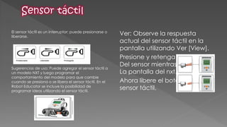 El sensor táctil es un interruptor: puede presionarse o liberarse. 
Sugerencias de uso: Puede agregar el sensor táctil a un modelo NXT y luego programar el comportamiento del modelo para que cambie cuando se presiona o se libera el sensor táctil. En el Robot Educator se incluye la posibilidad de programar ideas utilizando el sensor táctil. 
Ver: Observe la respuesta actual del sensor táctil en la pantalla utilizando Ver [View]. 
Presione y retenga el botón Del sensor mientras observa La pantalla del nxt. 
Ahora libere el botón del sensor táctil. 
 