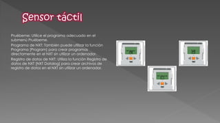 Pruébeme: Utilice el programa adecuado en el submenú Pruébeme. 
Programa de NXT: También puede utilizar la función Programa [Program] para crear programas directamente en el NXT sin utilizar un ordenador. 
Registro de datos de NXT: Utiliza la función Registro de datos de NXT [NXT Datalog] para crear archivos de registro de datos en el NXT sin utilizar un ordenador. 
 