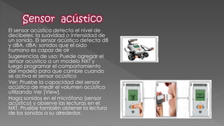 El sensor acústico detecta el nivel de decibeles: la suavidad o intensidad de un sonido. El sensor acústico detecta dB y dBA. dBA: sonidos que el oído humano es capaz de oír 
Sugerencias de uso: Puede agregar el sensor acústico a un modelo NXT y luego programar el comportamiento del modelo para que cambie cuando se activa el sensor acústico 
Ver: Pruebe la capacidad del sensor acústico de medir el volumen acústico utilizando Ver [View]. 
Haga sonidos en el micrófono (sensor acústico) y observe las lecturas en el NXT. Pruebe también obtener la lectura de los sonidos a su alrededor. 
 