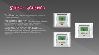 Pruébeme: Utilice el programa adecuado en el submenú Pruébeme. 
Programa de NXY: También puede utilizar la función Programa [Program] para crear programas directamente en el NXT sin utilizar un ordenador. 
Registro de datos de NXT: Utiliza la función Registro de datos de NXT [NXT Datalog] para crear archivos de registro de datos en el NXT sin utilizar un ordenador. 
 