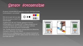 El sensor fotosensible le permite al robot distinguir entre luminosidad y oscuridad 
Esto es lo que ven sus ojos. 
Esto es lo que su robot ve utilizando el sensor fotosensible. 
Sugerencias de uso: Puede agregar el sensor fotosensible a un modelo NXT y luego programar el comportamiento del modelo para que cambie cuando se activa el sensor fotosensible. 
Ver: Puede probar el sensor fotosensible de diferentes maneras utilizando Ver [View]. 
Detectar la luz reflejada para ver colores Conecte el sensor fotosensible al NXT. Seleccione Ver [View] en la pantalla del NXT. 
 
