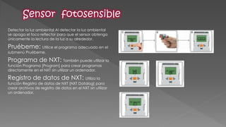 Detectar la luz ambiental Al detectar la luz ambiental se apaga el foco reflector para que el sensor obtenga únicamente la lectura de la luz a su alrededor. 
Pruébeme: Utilice el programa adecuado en el submenú Pruébeme. 
Programa de NXT: También puede utilizar la función Programa [Program] para crear programas directamente en el NXT sin utilizar un ordenador. 
Registro de datos de NXT: Utiliza la función Registro de datos de NXT [NXT Datalog] para crear archivos de registro de datos en el NXT sin utilizar un ordenador.  