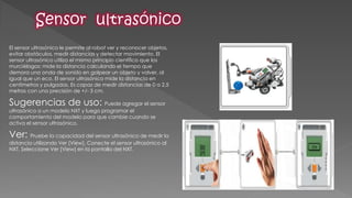 El sensor ultrasónico le permite al robot ver y reconocer objetos, evitar obstáculos, medir distancias y detectar movimiento. El sensor ultrasónico utiliza el mismo principio científico que los murciélagos: mide la distancia calculando el tiempo que demora una onda de sonido en golpear un objeto y volver, al igual que un eco. El sensor ultrasónico mide la distancia en centímetros y pulgadas. Es capaz de medir distancias de 0 a 2,5 metros con una precisión de +/- 3 cm. 
Sugerencias de uso: Puede agregar el sensor ultrasónico a un modelo NXT y luego programar el comportamiento del modelo para que cambie cuando se activa el sensor ultrasónico. 
Ver: Pruebe la capacidad del sensor ultrasónico de medir la distancia utilizando Ver [View]. Conecte el sensor ultrasónico al NXT. Seleccione Ver [View] en la pantalla del NXT. 
 