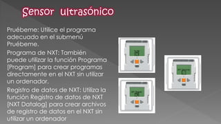 Pruébeme: Utilice el programa adecuado en el submenú Pruébeme. 
Programa de NXT: También puede utilizar la función Programa [Program] para crear programas directamente en el NXT sin utilizar un ordenador. 
Registro de datos de NXT: Utiliza la función Registro de datos de NXT [NXT Datalog] para crear archivos de registro de datos en el NXT sin utilizar un ordenador  