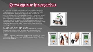 Los tres servomotores interactivos le proporcionan al robot la capacidad de moverse. Sensor de rotación integrado Todos los servomotores interactivos disponen de un sensor de rotación integrado. La retroacción rotacional le permite al NXT controlar los movimientos de forma muy precisa. El sensor de rotación integrado mide las rotaciones del motor en grados (precisión de +/- un grado) o en rotaciones completas. Una rotación son 360 grados, por lo tanto si configura el motor para que gire 180 grados, la pieza central de la rueda realizará medio giro. 
Sugerencias de uso: El sensor de rotación integrado en cada motor junto con la configuración de potencia de los bloques Desplazar y Motor en el software. 
Ver: Pruebe la capacidad del sensor de rotación de medir distancias. Conecte el motor al NXT. Seleccione Ver [View] en la pantalla del NXT.  