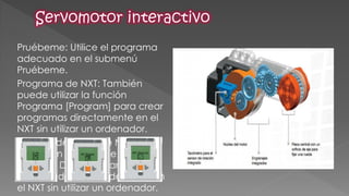Pruébeme: Utilice el programa adecuado en el submenú Pruébeme. 
Programa de NXT: También puede utilizar la función Programa [Program] para crear programas directamente en el NXT sin utilizar un ordenador. 
Registro de datos de NXT: Utiliza la función Registro de datos de NXT [NXT Datalog] para crear archivos de registro de datos en el NXT sin utilizar un ordenador. 
 