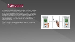 Se puede encender y apagar las lámparas, para crear patrones intermitentes de luz. También pueden utilizarse para activar el sensor fotosensible, para mostrar que un motor está encendido o para indicar el estado de un sensor. También puede utilizarlas para darle vitalidad a los “ojos” de su robot u otras funciones. Utilice los cables conversores para conectar las lámparas a los puertos de salida A, B o C. Se incluyen tres lámparas y tres cables conversores. 
Ver: Utilice las lámparas para activar el sensor fotosensible. Seleccione la luz ambiental. 
 