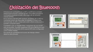Introduzca la contraseña en su NXT y confirme la conexión presionando el botón naranja [Enter]. Si ha seleccionado la contraseña predeterminada, sólo haga clic en el botón naranja [Enter]. 
En la ventana del NXT [NXT window], el estado de su NXT ha cambiado ahora de Disponible [Available] a Conectado [Connected]. Su NXT y ordenador están ahora conectados y pueden compartir datos. 
Conexión con un Apple Mac: Asegúrese de que el NXT está encendido. También asegúrese de que el Bluetooth está configurado en Activado [On] y que el NXT está configurado como Visible [Visible]. 
Encuentre el controlador en la zona de trabajo inferior derecha del software.  