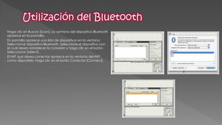 Haga clic en Buscar [Scan]. La ventana del dispositivo Bluetooth aparece en la pantalla. 
En pantalla aparece una lista de dispositivos en la ventana Seleccionar dispositivo Bluetooth. Seleccione el dispositivo con el cual desea establecer la conexión y haga clic en el botón Seleccionar [Select]. 
El NXT que desea conectar aparece en la ventana del NXT como disponible. Haga clic en el botón Conectar [Connect].  