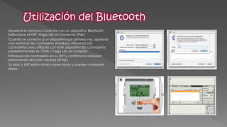 Aparece la ventana Conectar con un dispositivo Bluetooth. Seleccione el NXT. Haga clic en Conectar [Pair] 
Cuando se conecta a un dispositivo por primera vez, aparece una ventana de contraseña [Passkey]. Introduzca la contraseña para utilizarla con este dispositivo [la contraseña predeterminada es 1234] y haga clic en Aceptar. 
Introduzca la contraseña en su NXT y confirme la conexión presionando el botón naranja [Enter] 
Su Mac y NXT están ahora conectados y pueden compartir datos.  
