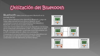 Bluetooth: Seleccione el submenú Bluetooth en la pantalla del NXT. 
Buscar [Search]Busque otros dispositivos Bluetooth. Luego de haber seleccionado el icono Buscar [Search], el NXT comenzará a buscar automáticamente otros dispositivos Bluetooth con los que se pueda conectar. 
actos [My Contacts]Esta lista incluye los dispositivos con los que se ha conectado previamente su NXT. Los dispositivos en esta lista de contactos pueden conectarse automáticamente con su NXT y enviarle datos sin utilizar una contraseña. 
Conexiones [Connections]Esta lista incluye los dispositivos con los que está actualmente conectado su NXT. Puede conectarse con tres elementos al mismo tiempo. 
 