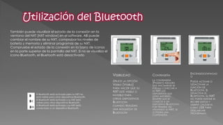 También puede visualizar el estado de la conexión en la ventana del NXT [NXT window] en el software. Allí puede cambiar el nombre de su NXT, comprobar los niveles de batería y memoria y eliminar programas de su NXT. Compruebe el estado de la conexión en la barra de iconos en la parte superior de la pantalla del NXT. Si no se visualiza el icono Bluetooth, el Bluetooth está desactivado 
El Bluetooth está activado pero su NXT no 
está visible para otros dispositivos Bluetooth. 
El Bluetooth está activado y su NXT está 
visible para otros dispositivos Bluetooth. 
El Bluetooth está activado y su NXT está 
conectado a un dispositivo Bluetooth. 
VISIBILIDAD 
UTILICE LA OPCIÓN VISIBLE [VISIBLE] PARA HACER QUE SU NXT ESTÉ VISIBLE O INVISIBLE PARA OTROS DISPOSITIVOS BLUETOOTH CUANDO REALIZAN UNA BÚSQUEDA DE BLUETOOTH 
CONTRASEÑA 
LA CONTRASEÑA [PASSKEY] ASEGURA QUE ÚNICAMENTE SE PUEDAN CONECTAR A SU NXT LOS DISPOSITIVOS QUE USTED AUTORIZÓ. SIEMPRE QUE SE CONECTE A UN DISPOSITIVO BLUETOOTH POR PRIMERA VEZ UTILIZANDO SU NXT, SE LE PEDIRÁ UNA CONTRASEÑA. 
ENCENDIDO/APAGADO 
PUEDE ACTIVAR O DESACTIVAR LA FUNCIÓN DE BLUETOOTH. SI DESACTIVA EL BLUETOOTH, SU NXT NO PUEDE ENVIAR NI RECIBIR DATOS Y DEBERÁ UTILIZAR EL CABLE USB PARA DESCARGAR PROGRAMAS.  