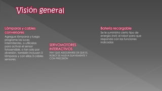 Lámparas y cables conversores 
Agregue lámparas y luego programe las luces intermitentes, o utilícelas para activar el sensor fotosensible, o tan solo por diversión. también incluyen 3 lámparas y con ellas 3 cables sensores. 
Batería recargable 
Se le suministra cierto tipo de energía (nxt) al robot para que responda con las funciones indicadas 
SERVOMOTORES INTERACTIVOS 
HAY QUE ASEGURARSE DE QUE EL ROBOT SE MUEVA SUAVEMENTE Y CON PRECISIÓN  