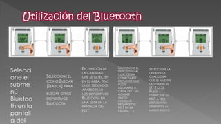 Seleccione el submenú Bluetooth en la pantalla del SELECCIONE EL ICONO BUSCAR [SEARCH] PARA 
BUSCAR OTROS DISPOSITIVOS BLUETOOTH 
EN FUNCIÓN DE LA CANTIDAD QUE SE DETECTEN EN EL ÁREA, TRAS UNOS SEGUNDOS APARECERÁN LOS DISPOSITIVOS BLUETOOTH EN UNA LISTA EN LA PANTALLA DEL NXT. 
SELECCIONE LA LÍNEA EN LA CUAL DESEA QUE SE MUESTRE LA CONEXIÓN (1, 2 O 3). PUEDE CONECTAR SU NXT A TRES DISPOSITIVOS DIFERENTES AL MISMO TIEMPO 
SELECCIONE EL DISPOSITIVO AL CUAL DESEA CONECTARSE. RECUERDE QUE PUEDE ASIGNARLE A CADA NXT UN NOMBRE ÚNICO, CONSULTE NOMBRE DEL NXT EN LA PÁGINA 13  