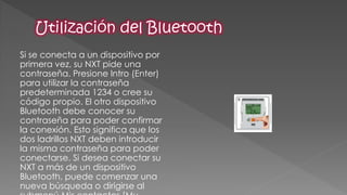 Si se conecta a un dispositivo por primera vez, su NXT pide una contraseña. Presione Intro (Enter) para utilizar la contraseña predeterminada 1234 o cree su código propio. El otro dispositivo Bluetooth debe conocer su contraseña para poder confirmar la conexión. Esto significa que los dos ladrillos NXT deben introducir la misma contraseña para poder conectarse. Si desea conectar su NXT a más de un dispositivo Bluetooth, puede comenzar una nueva búsqueda o dirigirse al submenú Mis contactos [My  