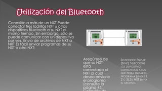 Conexión a más de un NXT Puede conectar tres ladrillos NXT u otros dispositivos Bluetooth a su NXT al mismo tiempo. Sin embargo, sólo se puede comunicar con un dispositivo por vez. Envío de archivos de NXT a NXT Es fácil enviar programas de su NXT a otro NXT: 
Asegúrese de que su NXT está conectado al NXT al cual desea enviarle el programa (consulte la página 45, Conexión de SELECCIONE ENVIAR [SEND].SELECCIONE LOS DISPOSITIVOS CONECTADOS A LOS QUE DESEA ENVIAR EL PROGRAMA (LÍNEAS 1, 2 O 3).SU NXT ENVÍA EL ARCHIVO.  