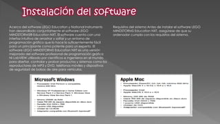 Acerca del software LEGO Education y National Instruments han desarrollado conjuntamente el software LEGO MINDSTORMS® Education NXT. El software cuenta con una interfaz intuitiva de arrastrar y soltar y un entorno de programación gráfico que lo hace lo suficientemente fácil para un principiante como potente para un experto. El software LEGO MINDSTORMS Education NXT es una versión mejorada del software profesional de programación gráfica NI LabVIEW utilizado por científicos e ingenieros en el mundo para diseñar, controlar y probar productos y sistemas como los reproductores de MP3 y DVD, teléfonos móviles y dispositivos de seguridad de bolsas de aire para vehículos. 
Requisitos del sistema Antes de instalar el software LEGO MINDSTORMS Education NXT, asegúrese de que su ordenador cumpla con los requisitos del sistema. 
 