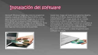 Microsoft Windows: Salga de todos los programas abiertos. Inserte el CD-ROM. Si el CD-ROM no se ejecuta automáticamente:- haga clic en el botón Inicio [Start] (en la esquina inferior izquierda de la pantalla del ordenador)- haga clic en Ejecutar [Run]- escriba d:autorun.exe (donde d: es la unidad de CD)- Siga las instrucciones de la pantalla. 
Apple Mac: Salga de todos los programas abiertos. Inserte el DVD-ROM. Abra el DVD-ROM “LEGO MINDSTORMS NXT” y haga doble clic en Instalar. Seleccione su idioma de preferencia. Siga las instrucciones de la pantalla. Cuando se complete el procedimiento de instalación, haga clic en Finalizar. Ya puede usar el software LEGOMINDSTORMS Education NXT Software y crear programas para controlar los robots. 
 